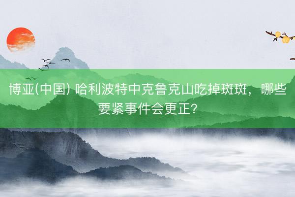 博亚(中国) 哈利波特中克鲁克山吃掉斑斑，哪些要紧事件会更正？