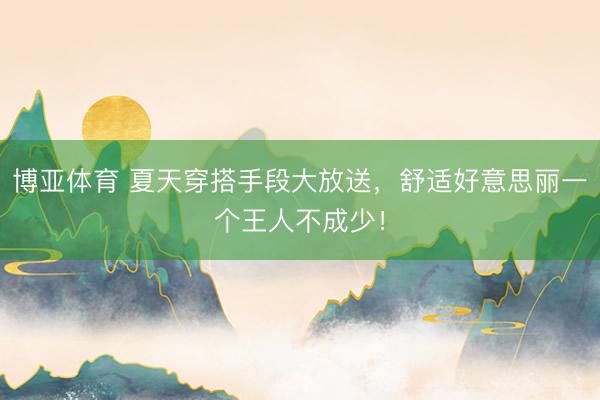 博亚体育 夏天穿搭手段大放送，舒适好意思丽一个王人不成少！