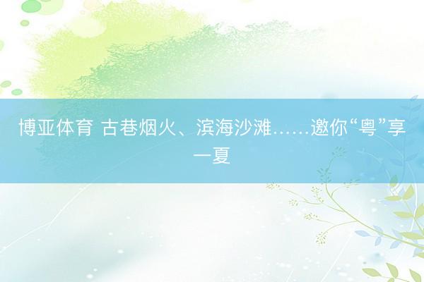 博亚体育 古巷烟火、滨海沙滩……邀你“粤”享一夏