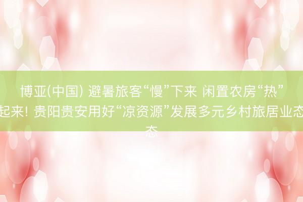 博亚(中国) 避暑旅客“慢”下来 闲置农房“热”起来! 贵阳贵安用好“凉资源”发展多元乡村旅居业态