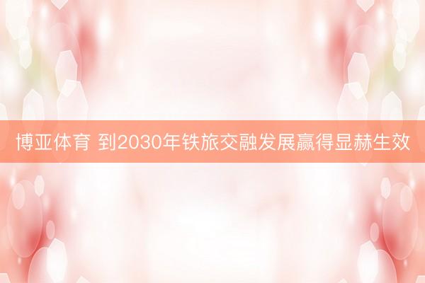 博亚体育 到2030年铁旅交融发展赢得显赫生效