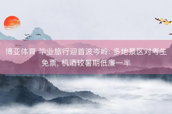 博亚体育 毕业旅行迎首波岑岭: 多地景区对考生免票， 机酒较暑期低廉一半