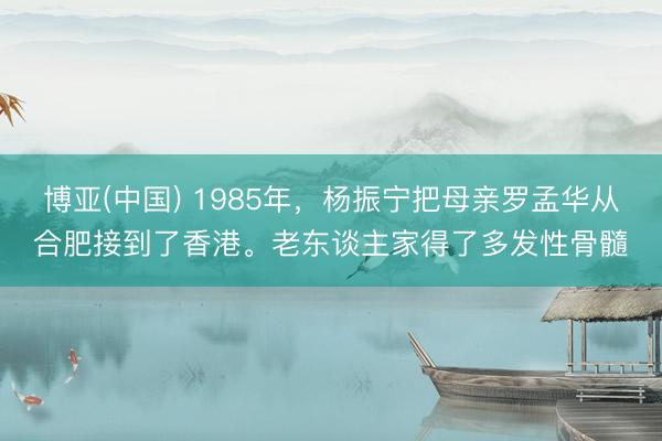博亚(中国) 1985年，杨振宁把母亲罗孟华从合肥接到了香港。老东谈主家得了多发性骨髓