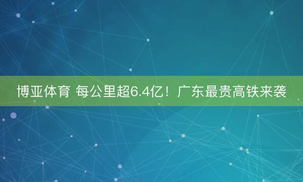 博亚体育 每公里超6.4亿!广东最贵高铁来袭