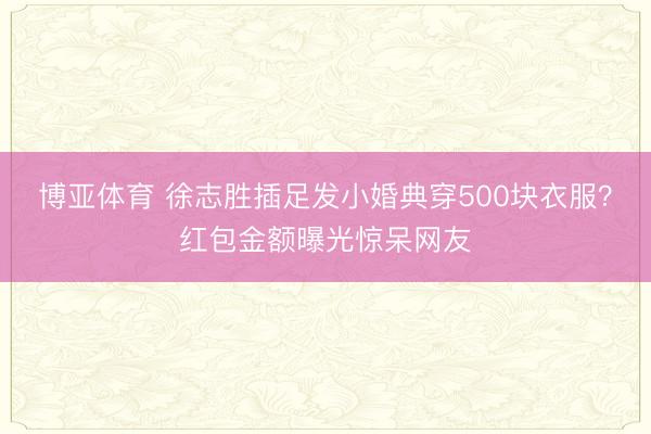 博亚体育 徐志胜插足发小婚典穿500块衣服？红包金额曝光惊呆网友