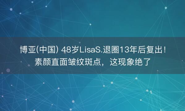博亚(中国) 48岁LisaS.退圈13年后复出!素颜直面皱纹斑点,这现象绝了