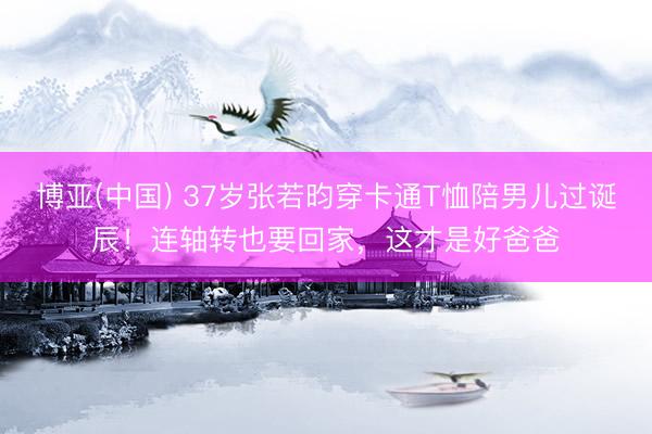 博亚(中国) 37岁张若昀穿卡通T恤陪男儿过诞辰！连轴转也要回家，这才是好爸爸