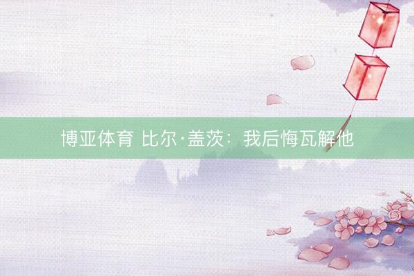 博亚体育 比尔·盖茨：我后悔瓦解他