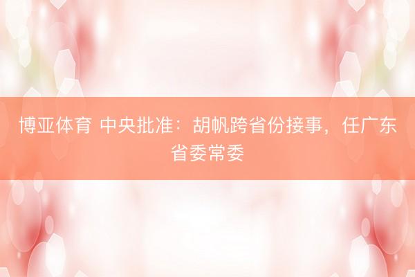 博亚体育 中央批准：胡帆跨省份接事，任广东省委常委