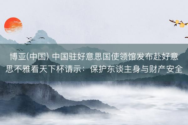 博亚(中国) 中国驻好意思国使领馆发布赴好意思不雅看天下杯请示：保护东谈主身与财产安全