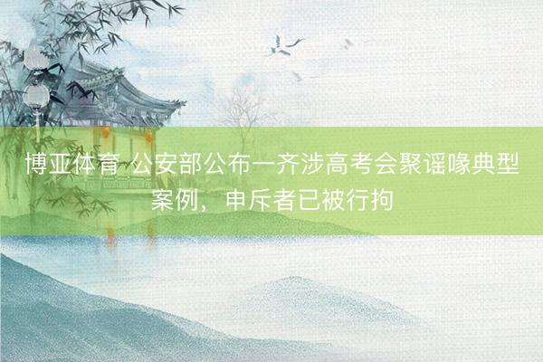 博亚体育 公安部公布一齐涉高考会聚谣喙典型案例，申斥者已被行拘