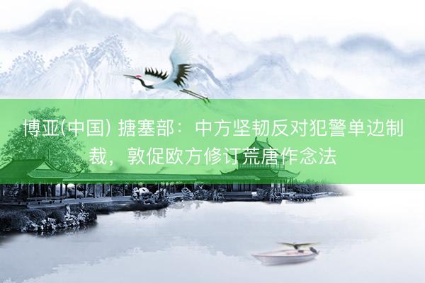 博亚(中国) 搪塞部:中方坚韧反对犯警单边制裁,敦促欧方修订荒唐作念法