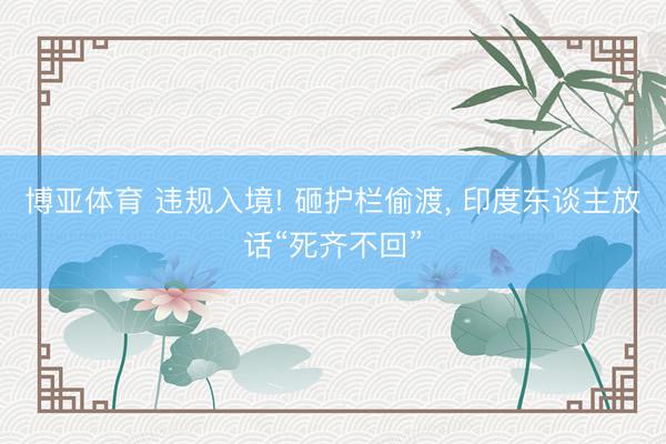 博亚体育 违规入境! 砸护栏偷渡， 印度东谈主放话“死齐不回”