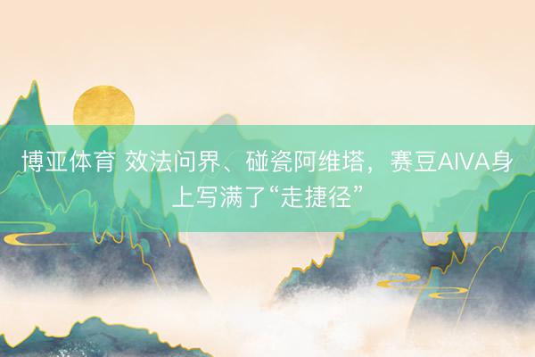 博亚体育 效法问界、碰瓷阿维塔，赛豆AIVA身上写满了“走捷径”