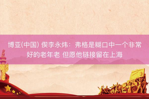 博亚(中国) 偰李永炜：弗格是糊口中一个非常好的老年老 但愿他链接留在上海