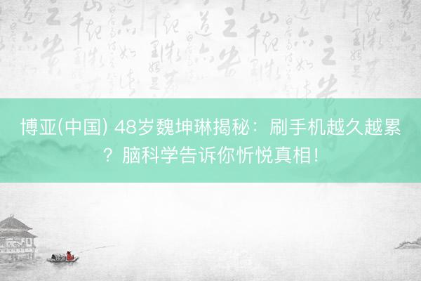 博亚(中国) 48岁魏坤琳揭秘：刷手机越久越累？脑科学告诉你忻悦真相！