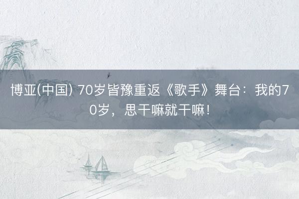 博亚(中国) 70岁皆豫重返《歌手》舞台：我的70岁，思干嘛就干嘛！