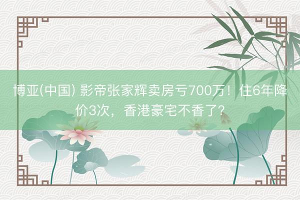 博亚(中国) 影帝张家辉卖房亏700万！住6年降价3次，香港豪宅不香了？