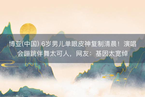 博亚(中国) 6岁男儿单眼皮神复制清晨！演唱会蹦跳伴舞太可人，网友：基因太宽绰