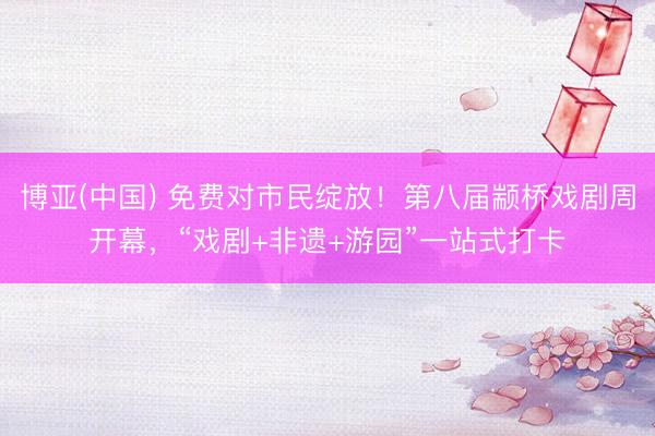 博亚(中国) 免费对市民绽放！第八届颛桥戏剧周开幕，“戏剧+非遗+游园”一站式打卡
