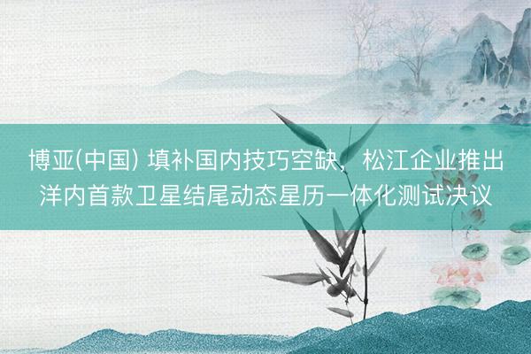 博亚(中国) 填补国内技巧空缺，松江企业推出洋内首款卫星结尾动态星历一体化测试决议