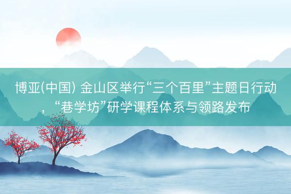 博亚(中国) 金山区举行“三个百里”主题日行动，“巷学坊”研学课程体系与领路发布