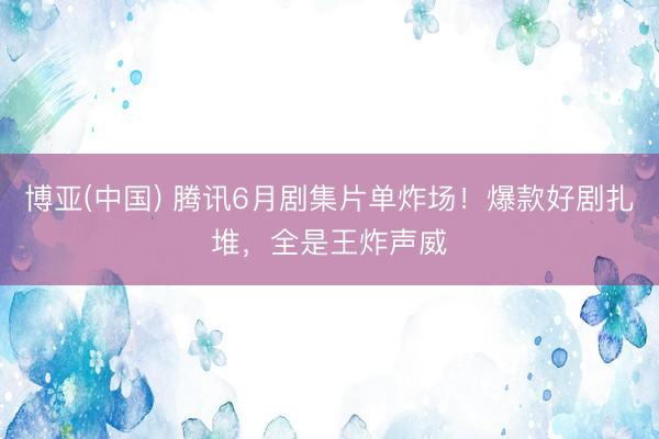 博亚(中国) 腾讯6月剧集片单炸场!爆款好剧扎堆,全是王炸声威
