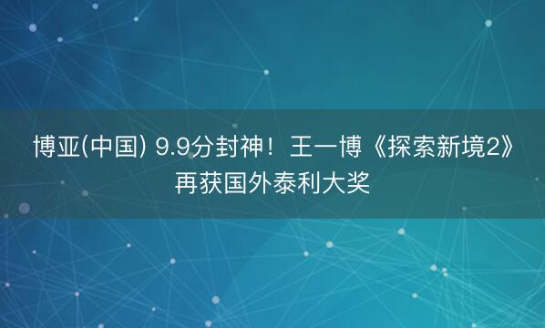 博亚(中国) 9.9分封神！王一博《探索新境2》再获国外泰利大奖