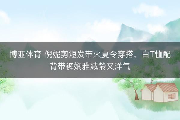 博亚体育 倪妮剪短发带火夏令穿搭,白T恤配背带裤娴雅减龄又洋气