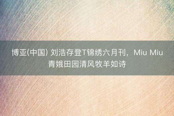 博亚(中国) 刘浩存登T锦绣六月刊,Miu Miu青娥田园清风牧羊如诗