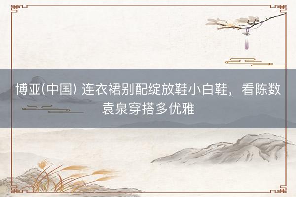 博亚(中国) 连衣裙别配绽放鞋小白鞋，看陈数袁泉穿搭多优雅