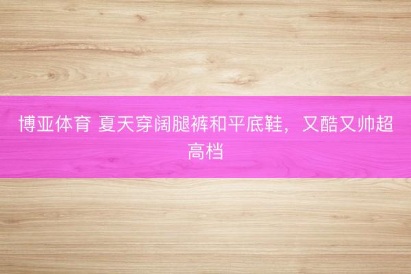 博亚体育 夏天穿阔腿裤和平底鞋，又酷又帅超高档
