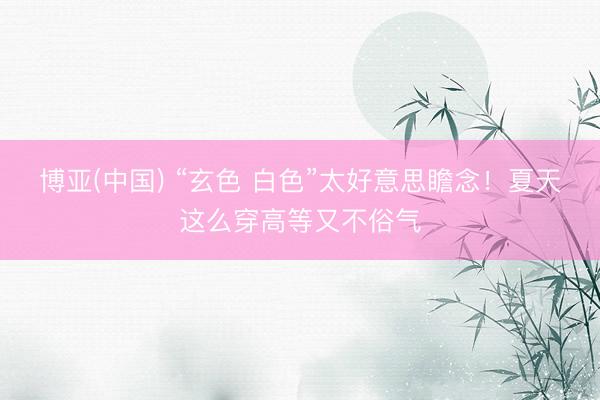 博亚(中国) “玄色 白色”太好意思瞻念！夏天这么穿高等又不俗气