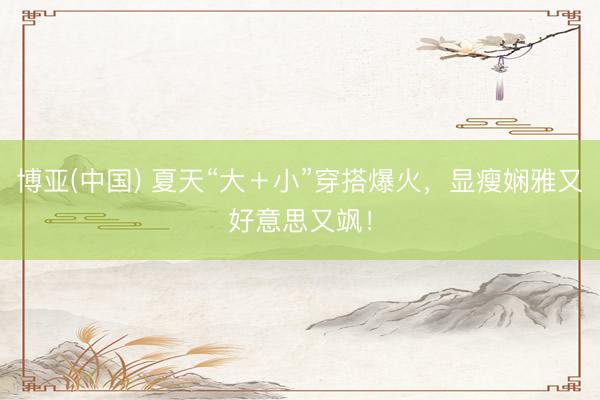 博亚(中国) 夏天“大＋小”穿搭爆火，显瘦娴雅又好意思又飒！