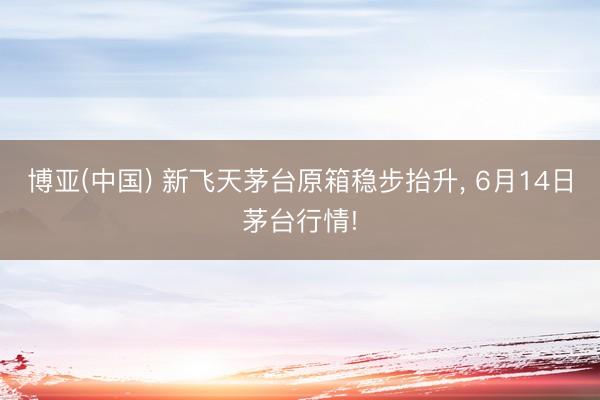 博亚(中国) 新飞天茅台原箱稳步抬升， 6月14日茅台行情!