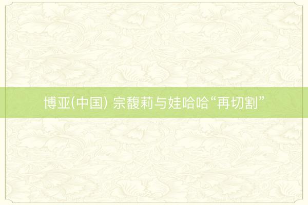 博亚(中国) 宗馥莉与娃哈哈“再切割”