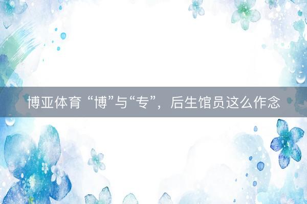 博亚体育 “博”与“专”，后生馆员这么作念