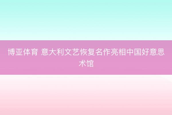 博亚体育 意大利文艺恢复名作亮相中国好意思术馆