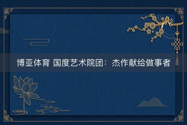 博亚体育 国度艺术院团：杰作献给做事者