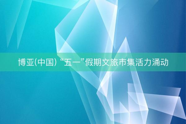 博亚(中国) “五一”假期文旅市集活力涌动