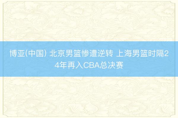 博亚(中国) 北京男篮惨遭逆转 上海男篮时隔24年再入CBA总决赛