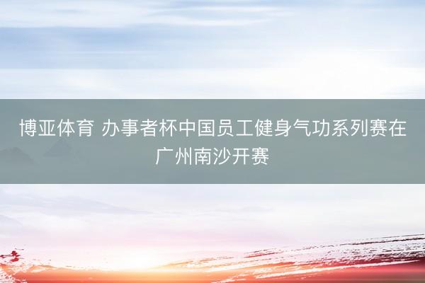 博亚体育 办事者杯中国员工健身气功系列赛在广州南沙开赛