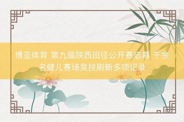 博亚体育 第九届陕西田径公开赛启幕 千余名健儿赛场竞技刷新多项记录