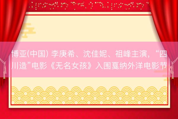 博亚(中国) 李庚希、沈佳妮、祖峰主演,“四川造”电影《无名女孩》入围戛纳外洋电影节