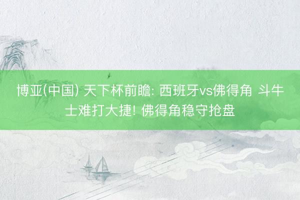 博亚(中国) 天下杯前瞻: 西班牙vs佛得角 斗牛士难打大捷! 佛得角稳守抢盘