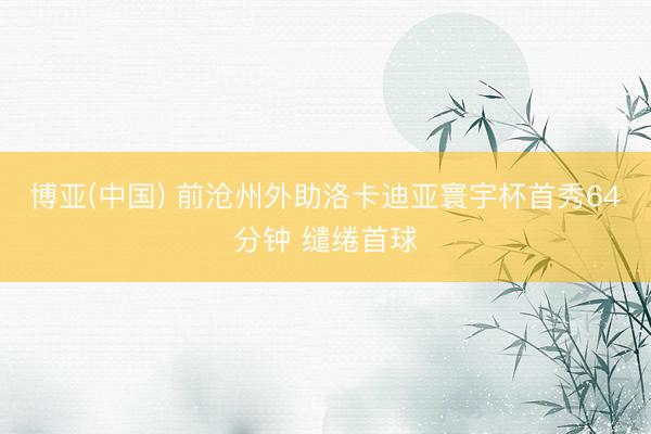 博亚(中国) 前沧州外助洛卡迪亚寰宇杯首秀64分钟 缱绻首球