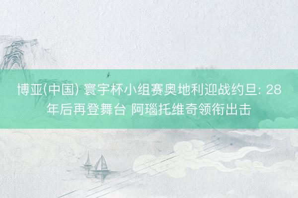 博亚(中国) 寰宇杯小组赛奥地利迎战约旦: 28年后再登舞台 阿瑙托维奇领衔出击