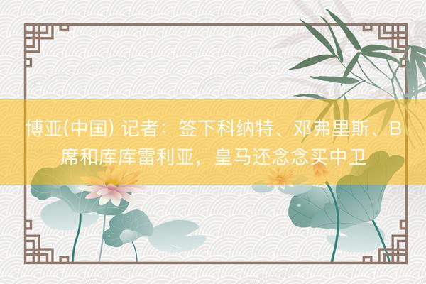 博亚(中国) 记者：签下科纳特、邓弗里斯、B席和库库雷利亚，皇马还念念买中卫