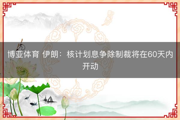 博亚体育 伊朗：核计划息争除制裁将在60天内开动