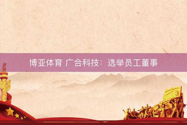 博亚体育 广合科技：选举员工董事
